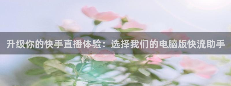 360体育视频直播：升级你的快手直播体验：选择我们的电脑版快流助手